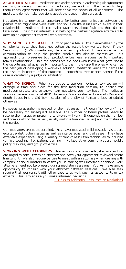 Text Box: ABOUT MEDIATION:  Mediation can assist parties in addressing disagreements involving a variety of issues. In mediation, we work with the parties to help them reach agreements that will best serve the needs of all concerned.  The mediators do not make decisions about the issues -- the parties do.Mediators try to provide an opportunity for better communication between the parties than might otherwise exist, and focus on the issues which exists in their relationship.  Mediators do not make judgments about fault and they do not take sides.  Their main interest is in helping the parties negotiate effectively to develop an agreement that will work for them.WHY SHOULD I MEDIATE:  A lot of people feel a little overwhelmed by the complexity, cost, they have not gotten the result they wanted (even if they "win" in court). With mediation, there is an opportunity to use an expert in communication to help the parties resolve the dispute themselves. This approach often preserves both productive business relationships to important family relationships. Since the parties are the ones who know what gave rise to the dispute and what is really important to them, they are the ones who can do the best job of developing a workable solution. Mediation keeps the parties to the dispute in control of the outcome -- something that cannot happen if the case is decided by a judge or arbitrator. WHAT TO EXPECT:  When you decide to use our mediation services we will arrange a time and place for the first mediation session, to discuss the mediation process and to answer any questions you may have. The mediation sessions generally occur at 4031 University Drive located at University Drive and South Street in the Old Town section of the City of Fairfax unless scheduled otherwise.   No special preparation is needed for the first session, although homework may be necessary for subsequent sessions. The number of hours parties needs to resolve their issues or preparing to divorce will vary.  It depends on the number and complexity of the issues [usually multiple financial issues] and the wishes of the parties.  Our mediators are court-certified. They have mediated child custody, visitation, equitable distribution issues as well as interpersonal and civil cases.  They have extensive experience using a variety of conflict resolution techniques to included conflict coaching, facilitation, training in collaborative communications, public policy disputes, and group dynamics.WORKING WITH ATTORNEYS:  Mediators do not provide legal advice and you are urged to consult with an attorney and have your agreement reviewed before finalizing it.  We also require parties to meet with an attorney when dealing with complex financial matters to assist you in making well informed decisions. Your attorneys need not be present during mediation sessions.  You will have ample opportunity to consult with your attorney between sessions.  We also may require that you consult with other experts as well, such as accountants or tax experts.  This is to ensure you make informed decisions.[Links to Additional Resources on Mediation]